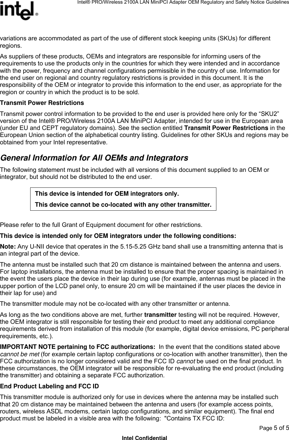 Intel® PRO/Wireless 2100A LAN MiniPCI Adapter OEM Regulatory and Safety Notice Guidelines  Page 5 of 5 Intel Confidential variations are accommodated as part of the use of different stock keeping units (SKUs) for different regions.  As suppliers of these products, OEMs and integrators are responsible for informing users of the requirements to use the products only in the countries for which they were intended and in accordance with the power, frequency and channel configurations permissible in the country of use. Information for the end user on regional and country regulatory restrictions is provided in this document. It is the responsibility of the OEM or integrator to provide this information to the end user, as appropriate for the region or country in which the product is to be sold. Transmit Power Restrictions Transmit power control information to be provided to the end user is provided here only for the “SKU2” version of the Intel® PRO/Wireless 2100A LAN MiniPCI Adapter, intended for use in the European area (under EU and CEPT regulatory domains). See the section entitled Transmit Power Restrictions in the European Union section of the alphabetical country listing. Guidelines for other SKUs and regions may be obtained from your Intel representative.  General Information for All OEMs and Integrators The following statement must be included with all versions of this document supplied to an OEM or integrator, but should not be distributed to the end user.   Please refer to the full Grant of Equipment document for other restrictions.  This device is intended only for OEM integrators under the following conditions: Note: Any U-NII device that operates in the 5.15-5.25 GHz band shall use a transmitting antenna that is an integral part of the device. The antenna must be installed such that 20 cm distance is maintained between the antenna and users.  For laptop installations, the antenna must be installed to ensure that the proper spacing is maintained in the event the users place the device in their lap during use (for example, antennas must be placed in the upper portion of the LCD panel only, to ensure 20 cm will be maintained if the user places the device in their lap for use) and The transmitter module may not be co-located with any other transmitter or antenna.  As long as the two conditions above are met, further transmitter testing will not be required. However, the OEM integrator is still responsible for testing their end product to meet any additional compliance requirements derived from installation of this module (for example, digital device emissions, PC peripheral requirements, etc.). IMPORTANT NOTE pertaining to FCC authorizations:  In the event that the conditions stated above cannot be met (for example certain laptop configurations or co-location with another transmitter), then the FCC authorization is no longer considered valid and the FCC ID cannot be used on the final product. In these circumstances, the OEM integrator will be responsible for re-evaluating the end product (including the transmitter) and obtaining a separate FCC authorization. End Product Labeling and FCC ID This transmitter module is authorized only for use in devices where the antenna may be installed such that 20 cm distance may be maintained between the antenna and users (for example access points, routers, wireless ASDL modems, certain laptop configurations, and similar equipment). The final end product must be labeled in a visible area with the following:  &quot;Contains TX FCC ID: This device is intended for OEM integrators only. This device cannot be co-located with any other transmitter.