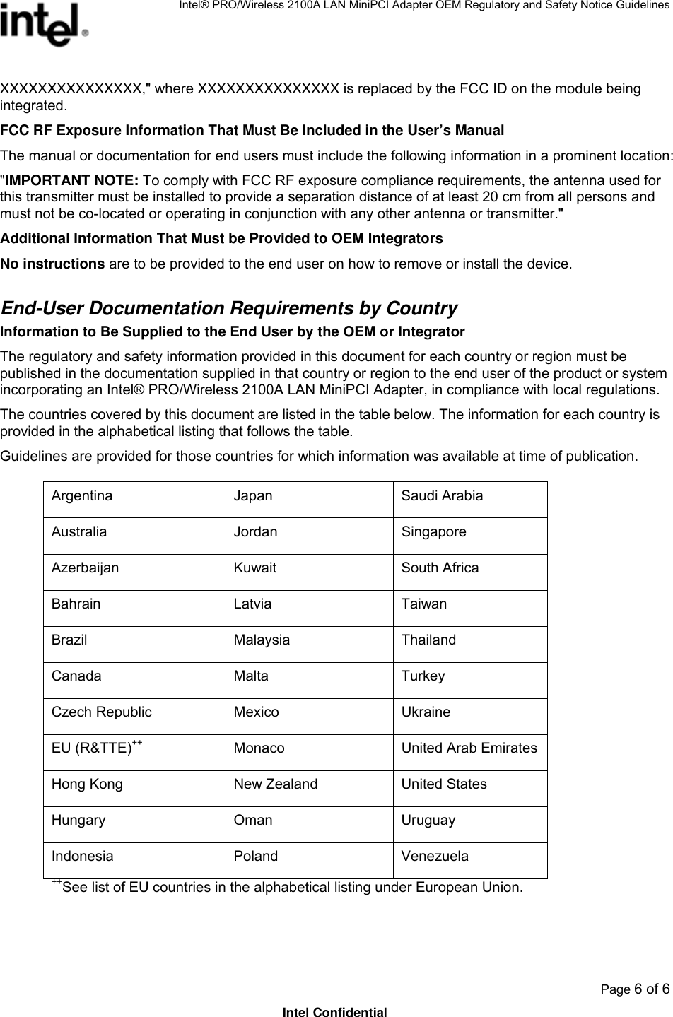 Intel® PRO/Wireless 2100A LAN MiniPCI Adapter OEM Regulatory and Safety Notice Guidelines  Page 6 of 6 Intel Confidential XXXXXXXXXXXXXXX,&quot; where XXXXXXXXXXXXXXX is replaced by the FCC ID on the module being integrated. FCC RF Exposure Information That Must Be Included in the User’s Manual The manual or documentation for end users must include the following information in a prominent location: &quot;IMPORTANT NOTE: To comply with FCC RF exposure compliance requirements, the antenna used for this transmitter must be installed to provide a separation distance of at least 20 cm from all persons and must not be co-located or operating in conjunction with any other antenna or transmitter.&quot; Additional Information That Must be Provided to OEM Integrators No instructions are to be provided to the end user on how to remove or install the device.   End-User Documentation Requirements by Country Information to Be Supplied to the End User by the OEM or Integrator The regulatory and safety information provided in this document for each country or region must be published in the documentation supplied in that country or region to the end user of the product or system incorporating an Intel® PRO/Wireless 2100A LAN MiniPCI Adapter, in compliance with local regulations.  The countries covered by this document are listed in the table below. The information for each country is provided in the alphabetical listing that follows the table.  Guidelines are provided for those countries for which information was available at time of publication.  Argentina Japan  Saudi Arabia Australia Jordan Singapore Azerbaijan Kuwait  South Africa Bahrain Latvia Taiwan Brazil Malaysia Thailand Canada Malta Turkey Czech Republic  Mexico  Ukraine EU (R&amp;TTE)++ Monaco  United Arab Emirates Hong Kong  New Zealand  United States Hungary Oman Uruguay Indonesia Poland  Venezuela ++See list of EU countries in the alphabetical listing under European Union. 