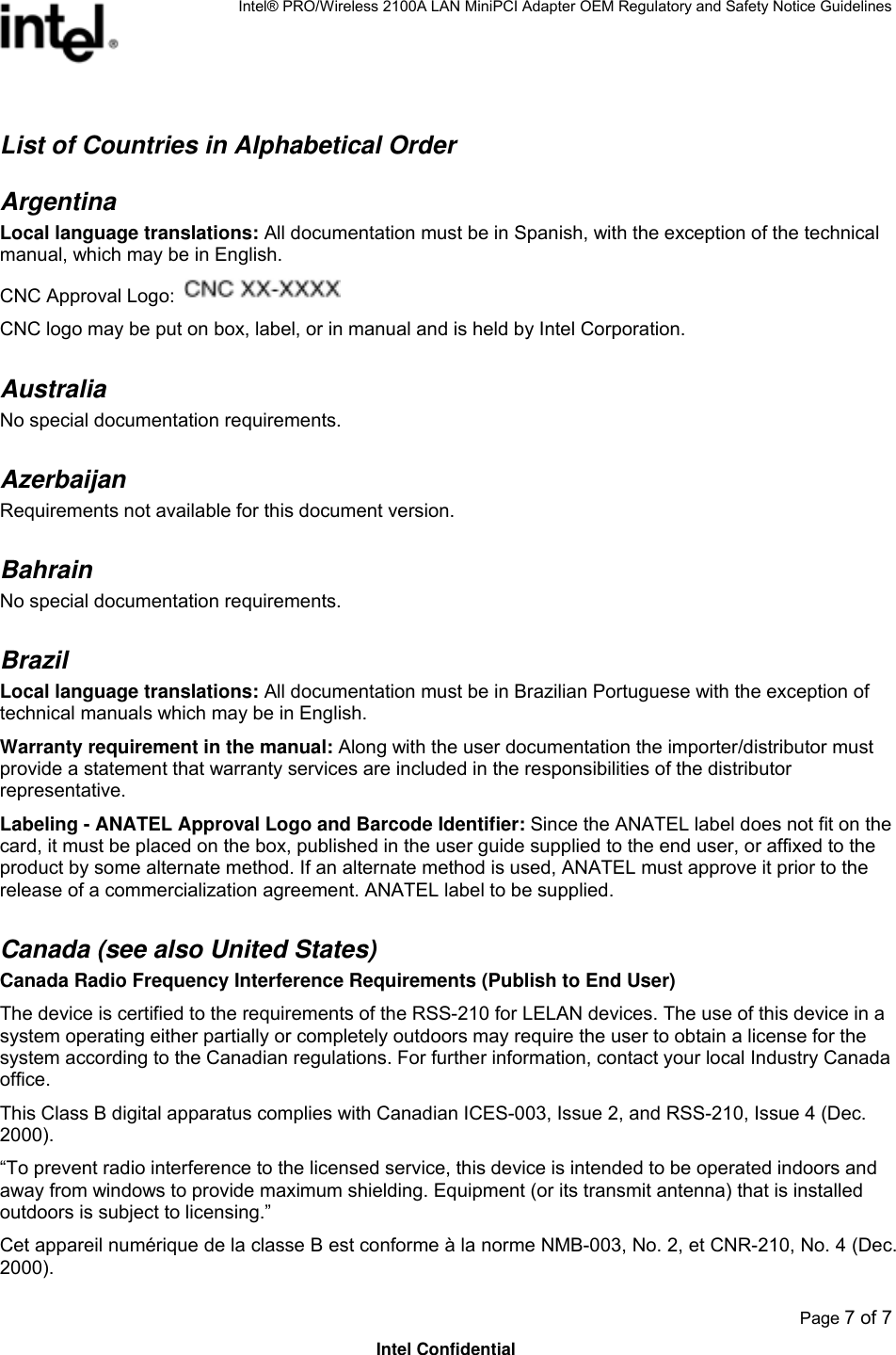 Intel® PRO/Wireless 2100A LAN MiniPCI Adapter OEM Regulatory and Safety Notice Guidelines  Page 7 of 7 Intel Confidential List of Countries in Alphabetical Order Argentina  Local language translations: All documentation must be in Spanish, with the exception of the technical manual, which may be in English. CNC Approval Logo:    CNC logo may be put on box, label, or in manual and is held by Intel Corporation. Australia  No special documentation requirements. Azerbaijan Requirements not available for this document version. Bahrain    No special documentation requirements. Brazil Local language translations: All documentation must be in Brazilian Portuguese with the exception of technical manuals which may be in English. Warranty requirement in the manual: Along with the user documentation the importer/distributor must provide a statement that warranty services are included in the responsibilities of the distributor representative. Labeling - ANATEL Approval Logo and Barcode Identifier: Since the ANATEL label does not fit on the card, it must be placed on the box, published in the user guide supplied to the end user, or affixed to the product by some alternate method. If an alternate method is used, ANATEL must approve it prior to the release of a commercialization agreement. ANATEL label to be supplied. Canada (see also United States) Canada Radio Frequency Interference Requirements (Publish to End User) The device is certified to the requirements of the RSS-210 for LELAN devices. The use of this device in a system operating either partially or completely outdoors may require the user to obtain a license for the system according to the Canadian regulations. For further information, contact your local Industry Canada office. This Class B digital apparatus complies with Canadian ICES-003, Issue 2, and RSS-210, Issue 4 (Dec. 2000). “To prevent radio interference to the licensed service, this device is intended to be operated indoors and away from windows to provide maximum shielding. Equipment (or its transmit antenna) that is installed outdoors is subject to licensing.” Cet appareil numérique de la classe B est conforme à la norme NMB-003, No. 2, et CNR-210, No. 4 (Dec. 2000). 