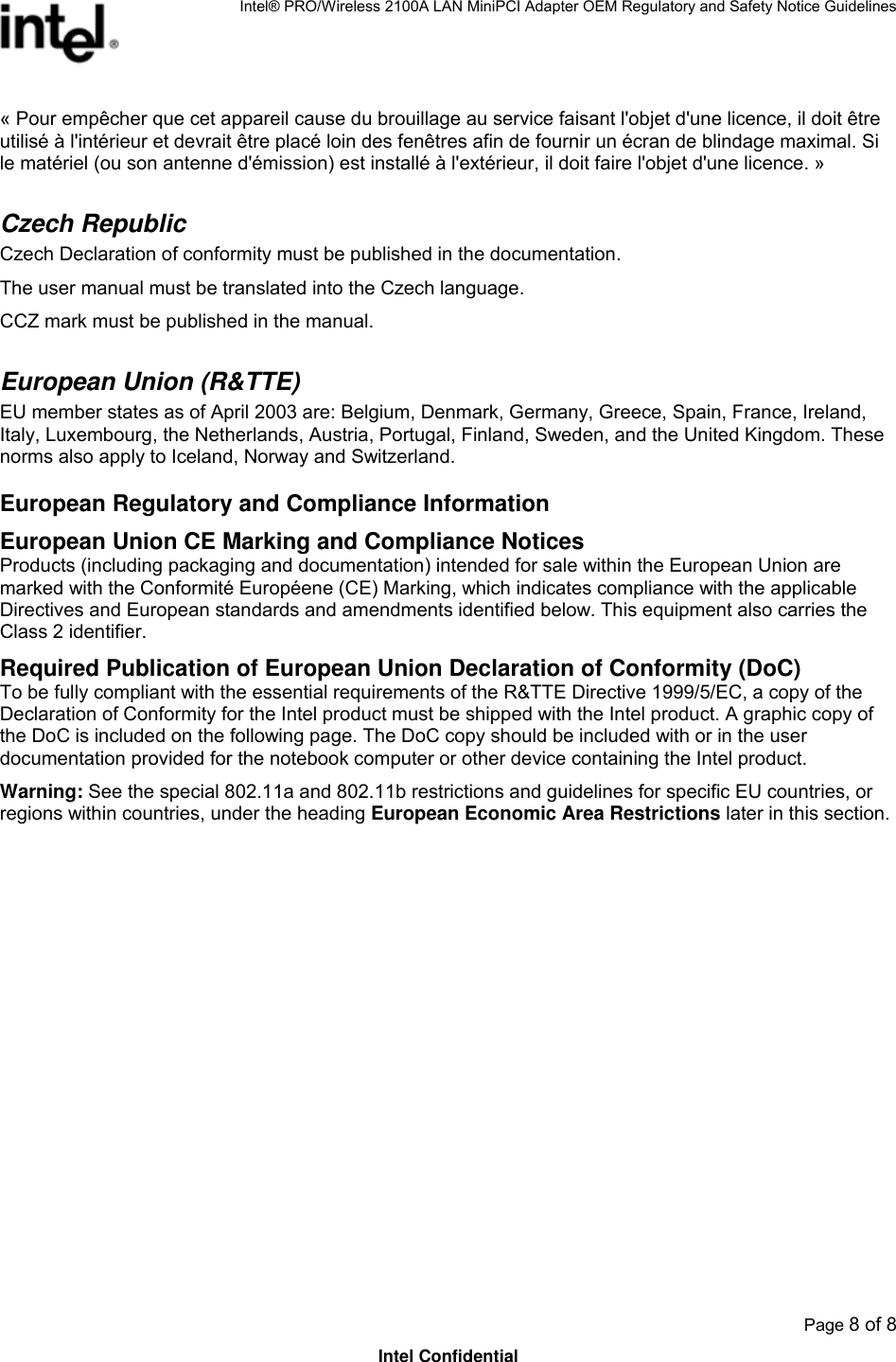 Intel® PRO/Wireless 2100A LAN MiniPCI Adapter OEM Regulatory and Safety Notice Guidelines  Page 8 of 8 Intel Confidential « Pour empêcher que cet appareil cause du brouillage au service faisant l&apos;objet d&apos;une licence, il doit être utilisé à l&apos;intérieur et devrait être placé loin des fenêtres afin de fournir un écran de blindage maximal. Si le matériel (ou son antenne d&apos;émission) est installé à l&apos;extérieur, il doit faire l&apos;objet d&apos;une licence. » Czech Republic  Czech Declaration of conformity must be published in the documentation. The user manual must be translated into the Czech language. CCZ mark must be published in the manual. European Union (R&amp;TTE) EU member states as of April 2003 are: Belgium, Denmark, Germany, Greece, Spain, France, Ireland, Italy, Luxembourg, the Netherlands, Austria, Portugal, Finland, Sweden, and the United Kingdom. These norms also apply to Iceland, Norway and Switzerland. European Regulatory and Compliance Information European Union CE Marking and Compliance Notices Products (including packaging and documentation) intended for sale within the European Union are marked with the Conformité Européene (CE) Marking, which indicates compliance with the applicable Directives and European standards and amendments identified below. This equipment also carries the Class 2 identifier.  Required Publication of European Union Declaration of Conformity (DoC) To be fully compliant with the essential requirements of the R&amp;TTE Directive 1999/5/EC, a copy of the Declaration of Conformity for the Intel product must be shipped with the Intel product. A graphic copy of the DoC is included on the following page. The DoC copy should be included with or in the user documentation provided for the notebook computer or other device containing the Intel product. Warning: See the special 802.11a and 802.11b restrictions and guidelines for specific EU countries, or regions within countries, under the heading European Economic Area Restrictions later in this section.   