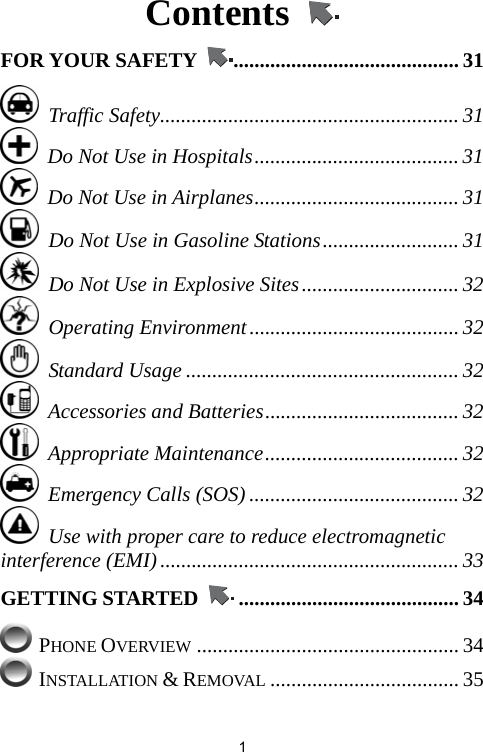   1Contents   FOR YOUR SAFETY  ........................................... 31  Traffic Safety......................................................... 31   Do Not Use in Hospitals....................................... 31   Do Not Use in Airplanes....................................... 31   Do Not Use in Gasoline Stations.......................... 31   Do Not Use in Explosive Sites.............................. 32  Operating Environment........................................ 32  Standard Usage .................................................... 32  Accessories and Batteries..................................... 32  Appropriate Maintenance..................................... 32   Emergency Calls (SOS) ........................................ 32   Use with proper care to reduce electromagnetic interference (EMI)......................................................... 33 GETTING STARTED  .......................................... 34  PHONE OVERVIEW .................................................. 34  INSTALLATION &amp; REMOVAL .................................... 35 