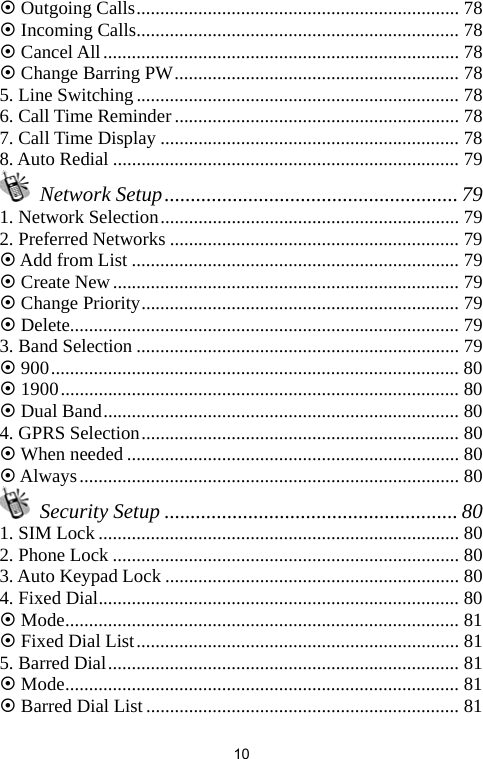   10~ Outgoing Calls.................................................................... 78 ~ Incoming Calls.................................................................... 78 ~ Cancel All........................................................................... 78 ~ Change Barring PW............................................................ 78 5. Line Switching .................................................................... 78 6. Call Time Reminder............................................................ 78 7. Call Time Display ............................................................... 78 8. Auto Redial ......................................................................... 79  Network Setup........................................................ 79 1. Network Selection............................................................... 79 2. Preferred Networks ............................................................. 79 ~ Add from List ..................................................................... 79 ~ Create New......................................................................... 79 ~ Change Priority................................................................... 79 ~ Delete.................................................................................. 79 3. Band Selection .................................................................... 79 ~ 900...................................................................................... 80 ~ 1900.................................................................................... 80 ~ Dual Band........................................................................... 80 4. GPRS Selection................................................................... 80 ~ When needed ...................................................................... 80 ~ Always................................................................................ 80  Security Setup ........................................................ 80 1. SIM Lock............................................................................ 80 2. Phone Lock ......................................................................... 80 3. Auto Keypad Lock .............................................................. 80 4. Fixed Dial............................................................................ 80 ~ Mode................................................................................... 81 ~ Fixed Dial List.................................................................... 81 5. Barred Dial.......................................................................... 81 ~ Mode................................................................................... 81 ~ Barred Dial List.................................................................. 81 