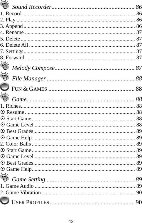   12 Sound Recorder...................................................... 86 1. Record................................................................................. 86 2. Play ..................................................................................... 86 3. Append................................................................................ 86 4. Rename ............................................................................... 87 5. Delete.................................................................................. 87 6. Delete All ............................................................................ 87 7. Settings................................................................................ 87 8. Forward............................................................................... 87  Melody Compose.................................................... 87  File Manager ......................................................... 88  FUN &amp; GAMES ........................................................ 88  Game...................................................................... 88 1. Riches.................................................................................. 88 ~ Resume............................................................................... 88 ~ Start Game.......................................................................... 88 ~ Game Level ........................................................................ 88 ~ Best Grades......................................................................... 89 ~ Game Help.......................................................................... 89 2. Color Balls .......................................................................... 89 ~ Start Game.......................................................................... 89 ~ Game Level ........................................................................ 89 ~ Best Grades......................................................................... 89 ~ Game Help.......................................................................... 89  Game Setting.......................................................... 89 1. Game Audio ........................................................................ 89 2. Game Vibration................................................................... 90  USER PROFILES....................................................... 90 