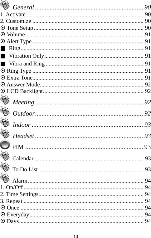   13 General.................................................................. 90 1. Activate............................................................................... 90 2. Customize ........................................................................... 90 ~ Tone Setup.......................................................................... 90 ~ Volume................................................................................ 91 ~ Alert Type ........................................................................... 91 ■ Ring................................................................................... 91 ■ Vibration Only................................................................... 91 ■ Vibra and Ring .................................................................. 91 ~ Ring Type ........................................................................... 91 ~ Extra Tone........................................................................... 91 ~ Answer Mode...................................................................... 92 ~ LCD Backlight.................................................................... 92  Meeting .................................................................. 92  Outdoor.................................................................. 92  Indoor .................................................................... 93  Headset.................................................................. 93  PIM ........................................................................ 93  Calendar.......................................................................... 93   To Do List....................................................................... 93  Alarm.............................................................................. 94 1. On/Off................................................................................. 94 2. Time Settings....................................................................... 94 3. Repeat ................................................................................. 94 ~ Once ................................................................................... 94 ~ Everyday............................................................................. 94 ~ Days.................................................................................... 94 