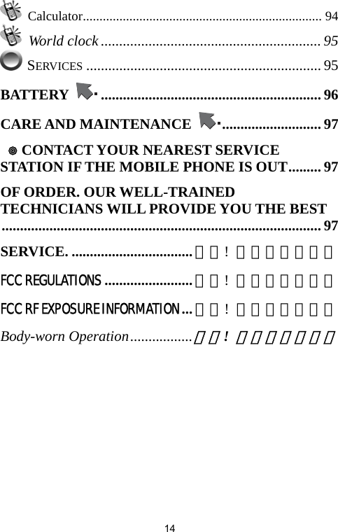   14 Calculator........................................................................ 94  World clock ............................................................95  SERVICES ................................................................ 95 BATTERY  ............................................................ 96 CARE AND MAINTENANCE  ........................... 97   CONTACT YOUR NEAREST SERVICE STATION IF THE MOBILE PHONE IS OUT......... 97 OF ORDER. OUR WELL-TRAINED TECHNICIANS WILL PROVIDE YOU THE BEST....................................................................................... 97 SERVICE. ................................. 錯誤!  尚未定義書籤。 FCC REGULATIONS........................錯誤!  尚未定義書籤。 FCC RF EXPOSURE INFORMATION ...錯誤!  尚未定義書籤。 Body-worn Operation.................錯誤! 尚未定義書籤。 