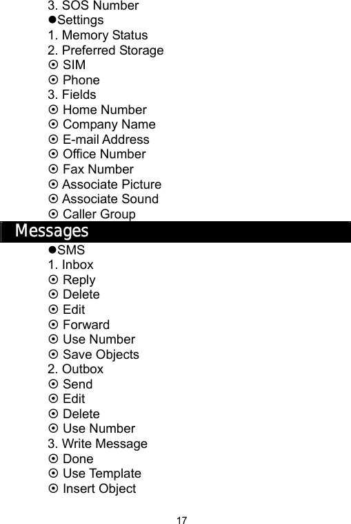   173. SOS Number zSettings 1. Memory Status 2. Preferred Storage ~ SIM ~ Phone 3. Fields ~ Home Number ~ Company Name ~ E-mail Address ~ Office Number ~ Fax Number ~ Associate Picture ~ Associate Sound ~ Caller Group Messages zSMS 1. Inbox ~ Reply ~ Delete ~ Edit ~ Forward ~ Use Number ~ Save Objects 2. Outbox ~ Send ~ Edit ~ Delete ~ Use Number 3. Write Message ~ Done ~ Use Template ~ Insert Object 