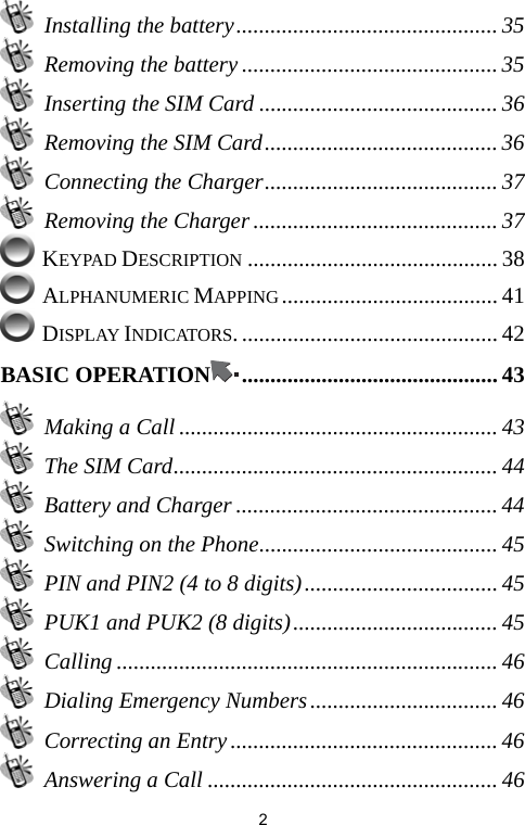   2 Installing the battery.............................................. 35   Removing the battery ............................................. 35   Inserting the SIM Card .......................................... 36   Removing the SIM Card......................................... 36  Connecting the Charger......................................... 37   Removing the Charger ........................................... 37  KEYPAD DESCRIPTION ............................................ 38  ALPHANUMERIC MAPPING ...................................... 41  DISPLAY INDICATORS. ............................................. 42 BASIC OPERATION ............................................. 43  Making a Call ........................................................ 43  The SIM Card......................................................... 44  Battery and Charger .............................................. 44   Switching on the Phone.......................................... 45   PIN and PIN2 (4 to 8 digits).................................. 45   PUK1 and PUK2 (8 digits).................................... 45  Calling ................................................................... 46   Dialing Emergency Numbers................................. 46  Correcting an Entry ............................................... 46   Answering a Call ...................................................46 