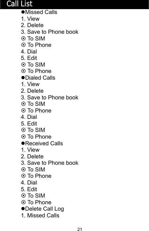   21Call List zMissed Calls 1. View 2. Delete 3. Save to Phone book ~ To S I M ~ To Phone 4. Dial 5. Edit ~ To S I M ~ To Phone zDialed Calls 1. View 2. Delete 3. Save to Phone book ~ To S I M ~ To Phone 4. Dial 5. Edit ~ To S I M ~ To Phone zReceived Calls 1. View 2. Delete 3. Save to Phone book ~ To S I M ~ To Phone 4. Dial 5. Edit ~ To S I M ~ To Phone zDelete Call Log 1. Missed Calls 