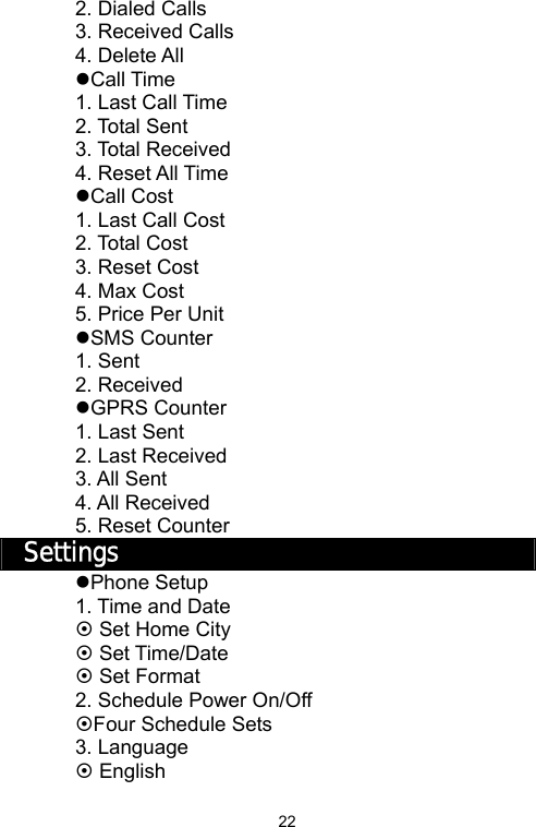   222. Dialed Calls 3. Received Calls 4. Delete All zCall Time 1. Last Call Time 2. Total Sent 3. Total Received 4. Reset All Time zCall Cost 1. Last Call Cost 2. Total Cost 3. Reset Cost 4. Max Cost 5. Price Per Unit zSMS Counter 1. Sent 2. Received zGPRS Counter 1. Last Sent 2. Last Received 3. All Sent 4. All Received 5. Reset Counter Settings zPhone Setup 1. Time and Date ~ Set Home City ~ Set Time/Date ~ Set Format 2. Schedule Power On/Off ~Four Schedule Sets 3. Language ~ English 