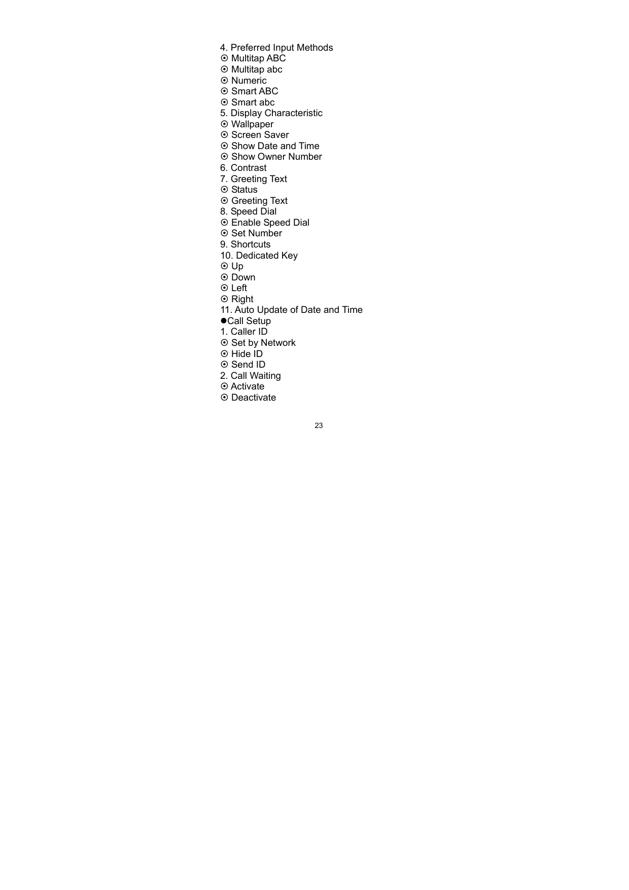   234. Preferred Input Methods ~ Multitap ABC   ~ Multitap abc ~ Numeric ~ Smart ABC ~ Smart abc 5. Display Characteristic ~ Wallpaper ~ Screen Saver ~ Show Date and Time ~ Show Owner Number 6. Contrast 7. Greeting Text ~ Status ~ Greeting Text 8. Speed Dial ~ Enable Speed Dial ~ Set Number 9. Shortcuts 10. Dedicated Key ~ Up ~ Down ~ Left ~ Right 11. Auto Update of Date and Time zCall Setup 1. Caller ID ~ Set by Network ~ Hide ID ~ Send ID 2. Call Waiting ~ Activate ~ Deactivate 