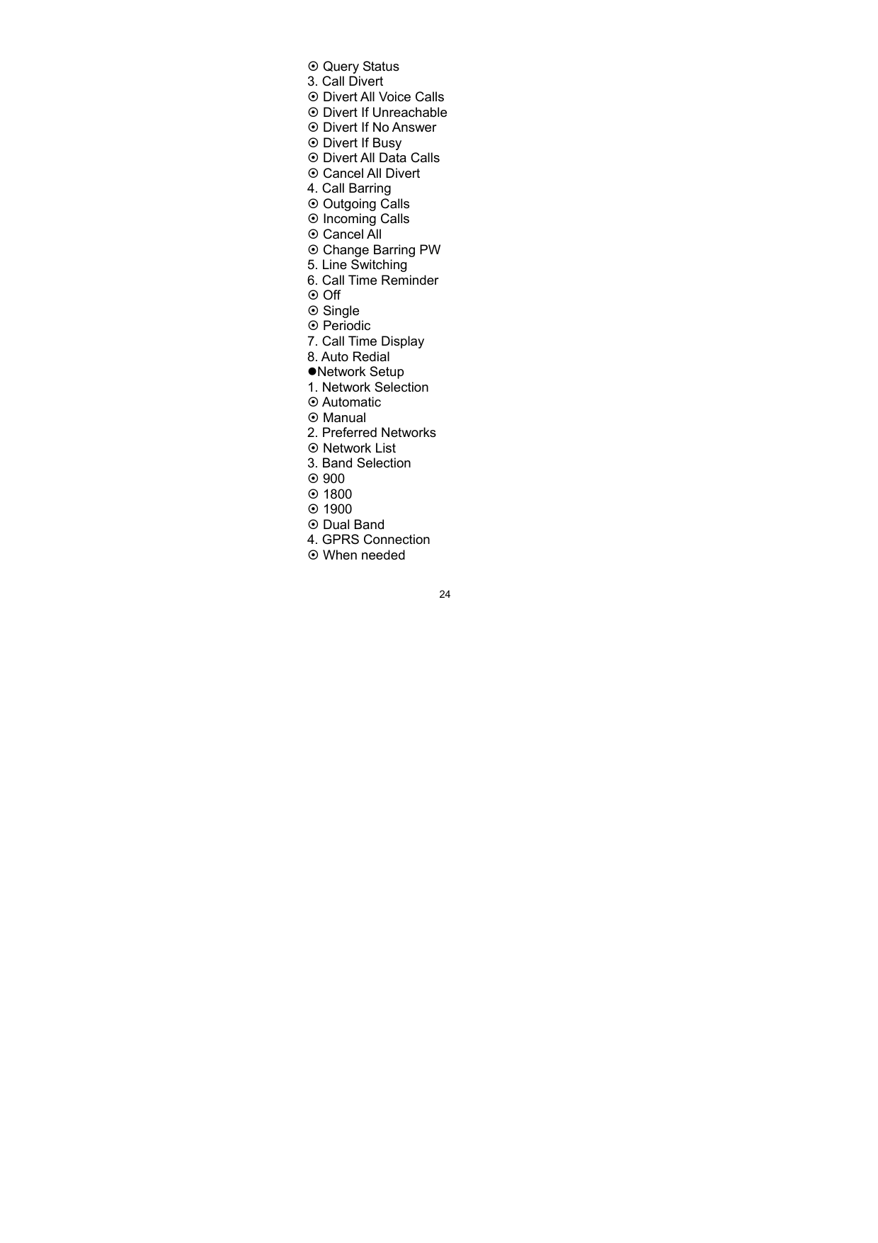   24~ Query Status 3. Call Divert ~ Divert All Voice Calls ~ Divert If Unreachable ~ Divert If No Answer ~ Divert If Busy ~ Divert All Data Calls ~ Cancel All Divert 4. Call Barring   ~ Outgoing Calls ~ Incoming Calls ~ Cancel All ~ Change Barring PW 5. Line Switching   6. Call Time Reminder ~ Off ~ Single ~ Periodic 7. Call Time Display 8. Auto Redial zNetwork Setup 1. Network Selection ~ Automatic ~ Manual 2. Preferred Networks ~ Network List 3. Band Selection ~ 900   ~ 1800 ~ 1900 ~ Dual Band 4. GPRS Connection ~ When needed   