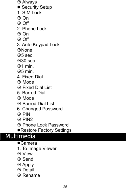   25~ Always z Security Setup 1. SIM Lock ~ On ~ Off 2. Phone Lock ~ On ~ Off 3. Auto Keypad Lock ~None ~5 sec. ~30 sec. ~1 min. ~5 min. 4. Fixed Dial ~ Mode ~ Fixed Dial List 5. Barred Dial ~ Mode ~ Barred Dial List 6. Changed Password ~ PIN ~ PIN2 ~ Phone Lock Password zRestore Factory Settings Multimedia zCamera 1. To Image Viewer ~ View ~ Send ~ Apply ~ Detail   ~ Rename 