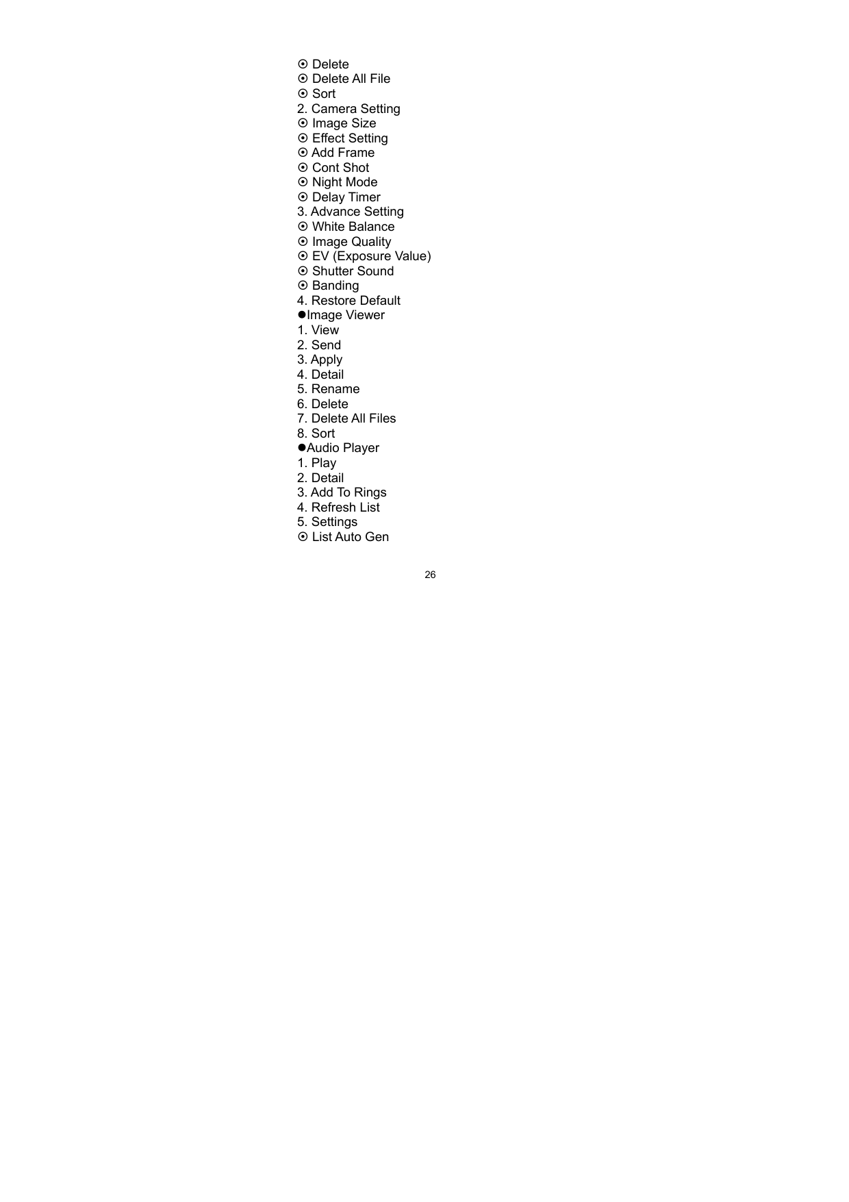   26~ Delete   ~ Delete All File   ~ Sort 2. Camera Setting ~ Image Size ~ Effect Setting ~ Add Frame ~ Cont Shot ~ Night Mode ~ Delay Timer 3. Advance Setting ~ White Balance ~ Image Quality ~ EV (Exposure Value) ~ Shutter Sound ~ Banding 4. Restore Default zImage Viewer 1. View 2. Send 3. Apply   4. Detail 5. Rename 6. Delete 7. Delete All Files 8. Sort zAudio Player 1. Play 2. Detail 3. Add To Rings 4. Refresh List 5. Settings ~ List Auto Gen 