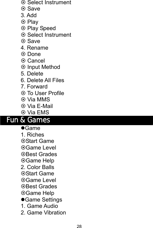   28~ Select Instrument ~ Save 3. Add ~ Play ~ Play Speed ~ Select Instrument ~ Save 4. Rename ~ Done ~ Cancel ~ Input Method 5. Delete 6. Delete All Files 7. Forward ~ To User Profile ~ Via MMS ~ Via E-Mail ~ Via EMS Fun &amp; Games zGame 1. Riches ~Start Game ~Game Level ~Best Grades ~Game Help 2. Color Balls ~Start Game ~Game Level ~Best Grades ~Game Help zGame Settings 1. Game Audio 2. Game Vibration 