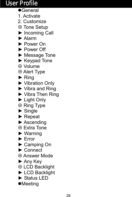   29User Profile zGeneral 1. Activate 2. Customize ~ Tone Setup ► Incoming Call ► Alarm ► Power On ► Power Off ► Message Tone ► Keypad Tone ~ Volume ~ Alert Type ► Ring ► Vibration Only   ► Vibra and Ring ► Vibra Then Ring ► Light Only ~ Ring Type ► Single ► Repeat ► Ascending ~ Extra Tone ► Warning ► Error ► Camping On ► Connect ~ Answer Mode ► Any Key ~ LCD Backlight ► LCD Backlight ► Status LED zMeeting 