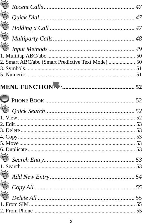   3 Recent Calls........................................................... 47  Quick Dial.............................................................. 47  Holding a Call ....................................................... 47  Multiparty Calls..................................................... 48  Input Methods ........................................................ 49 1. Multitap ABC/abc ............................................................... 50 2. Smart ABC/abc (Smart Predictive Text Mode) ................... 50 3. Symbols............................................................................... 51 5. Numeric............................................................................... 51 MENU FUNCTION ............................................... 52  PHONE BOOK .......................................................... 52  Quick Search.......................................................... 52 1. View.................................................................................... 52 2. Edit...................................................................................... 53 3. Delete.................................................................................. 53 4. Copy.................................................................................... 53 5. Move................................................................................... 53 6. Duplicate............................................................................. 53  Search Entry........................................................... 53 1. Search.................................................................................. 53   Add New Entry....................................................... 54  Copy All ................................................................. 55  Delete All ............................................................... 55 1. From SIM............................................................................ 55 2. From Phone......................................................................... 55 