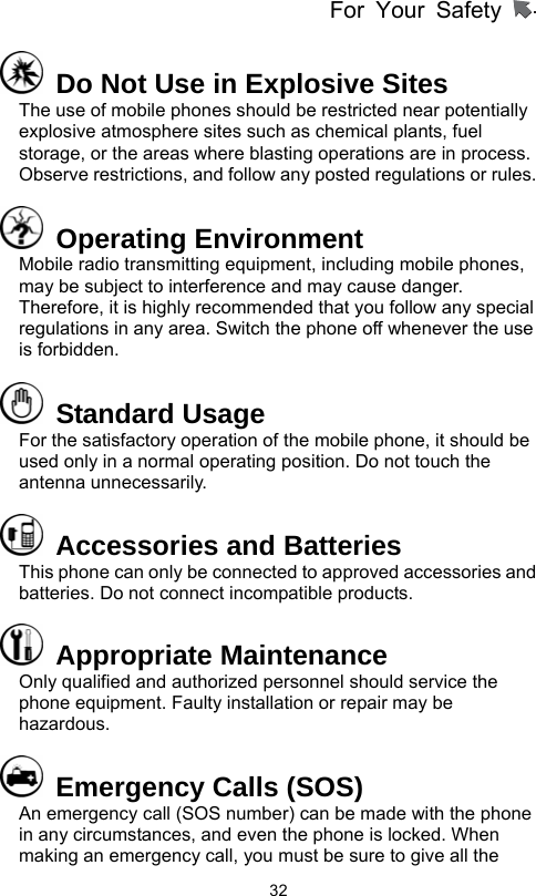 For Your Safety                   32  Do Not Use in Explosive Sites The use of mobile phones should be restricted near potentially explosive atmosphere sites such as chemical plants, fuel storage, or the areas where blasting operations are in process. Observe restrictions, and follow any posted regulations or rules.  Operating Environment Mobile radio transmitting equipment, including mobile phones, may be subject to interference and may cause danger. Therefore, it is highly recommended that you follow any special regulations in any area. Switch the phone off whenever the use is forbidden.  Standard Usage For the satisfactory operation of the mobile phone, it should be used only in a normal operating position. Do not touch the antenna unnecessarily.     Accessories and Batteries This phone can only be connected to approved accessories and batteries. Do not connect incompatible products.    Appropriate Maintenance  Only qualified and authorized personnel should service the phone equipment. Faulty installation or repair may be hazardous.   Emergency Calls (SOS) An emergency call (SOS number) can be made with the phone in any circumstances, and even the phone is locked. When making an emergency call, you must be sure to give all the 