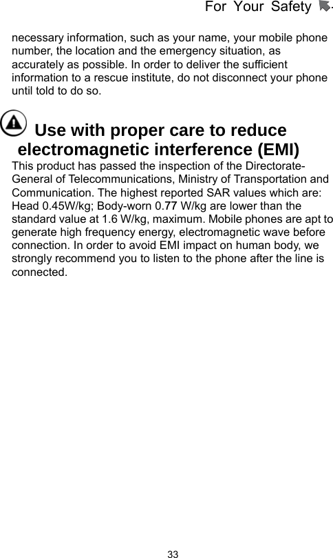 For Your Safety                   33necessary information, such as your name, your mobile phone number, the location and the emergency situation, as accurately as possible. In order to deliver the sufficient information to a rescue institute, do not disconnect your phone until told to do so.     Use with proper care to reduce electromagnetic interference (EMI) This product has passed the inspection of the Directorate- General of Telecommunications, Ministry of Transportation and Communication. The highest reported SAR values which are: Head 0.45W/kg; Body-worn 0.77 W/kg are lower than the standard value at 1.6 W/kg, maximum. Mobile phones are apt to generate high frequency energy, electromagnetic wave before connection. In order to avoid EMI impact on human body, we strongly recommend you to listen to the phone after the line is connected.  