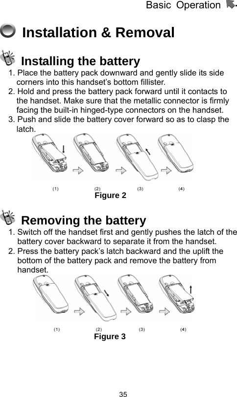          Basic Operation                  35 Installation &amp; Removal    Installing the battery 1. Place the battery pack downward and gently slide its side corners into this handset’s bottom fillister. 2. Hold and press the battery pack forward until it contacts to the handset. Make sure that the metallic connector is firmly facing the built-in hinged-type connectors on the handset.   3. Push and slide the battery cover forward so as to clasp the latch.                       Figure 2   Removing the battery 1. Switch off the handset first and gently pushes the latch of the battery cover backward to separate it from the handset.   2. Press the battery pack’s latch backward and the uplift the bottom of the battery pack and remove the battery from handset.                                    Figure 3     