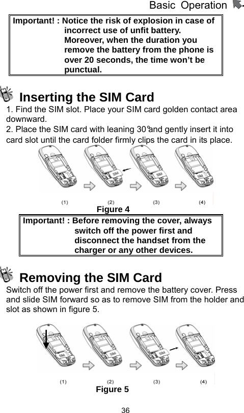          Basic Operation                  36Important! : Notice the risk of explosion in case of incorrect use of unfit battery.   Moreover, when the duration you remove the battery from the phone is over 20 seconds, the time won’t be punctual.   Inserting the SIM Card 1. Find the SIM slot. Place your SIM card golden contact area downward. 2. Place the SIM card with leaning 30°and gently insert it into card slot until the card folder firmly clips the card in its place.                        Figure 4 Important! : Before removing the cover, always switch off the power first and disconnect the handset from the charger or any other devices.   Removing the SIM Card Switch off the power first and remove the battery cover. Press and slide SIM forward so as to remove SIM from the holder and slot as shown in figure 5.                        Figure 5 