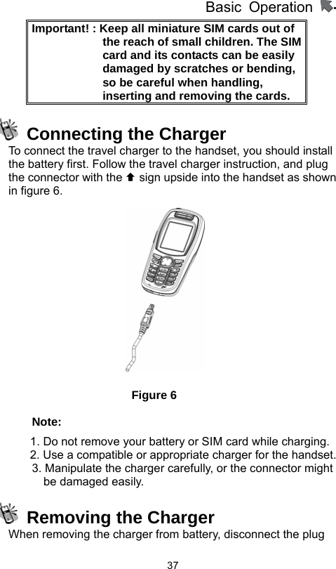          Basic Operation                  37Important! : Keep all miniature SIM cards out of the reach of small children. The SIM card and its contacts can be easily damaged by scratches or bending, so be careful when handling, inserting and removing the cards.       Connecting the Charger To connect the travel charger to the handset, you should install the battery first. Follow the travel charger instruction, and plug the connector with the © sign upside into the handset as shown in figure 6.         Figure 6 Note: 1. Do not remove your battery or SIM card while charging. 2. Use a compatible or appropriate charger for the handset.         3. Manipulate the charger carefully, or the connector might be damaged easily.     Removing the Charger When removing the charger from battery, disconnect the plug 