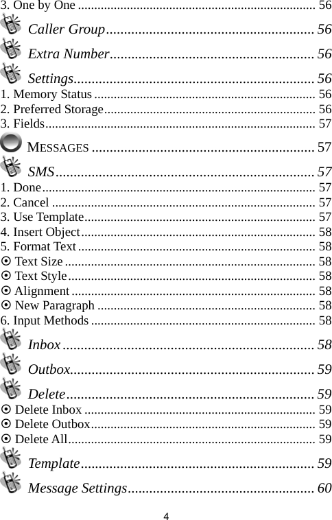   43. One by One ......................................................................... 56  Caller Group.......................................................... 56  Extra Number......................................................... 56  Settings................................................................... 56 1. Memory Status .................................................................... 56 2. Preferred Storage................................................................. 56 3. Fields................................................................................... 57  MESSAGES .............................................................. 57  SMS........................................................................ 57 1. Done.................................................................................... 57 2. Cancel ................................................................................. 57 3. Use Template....................................................................... 57 4. Insert Object........................................................................ 58 5. Format Text......................................................................... 58 ~ Text Size............................................................................. 58 ~ Text Style............................................................................ 58 ~ Alignment........................................................................... 58 ~ New Paragraph ................................................................... 58 6. Input Methods ..................................................................... 58  Inbox...................................................................... 58  Outbox.................................................................... 59  Delete..................................................................... 59 ~ Delete Inbox ....................................................................... 59 ~ Delete Outbox..................................................................... 59 ~ Delete All............................................................................ 59  Template................................................................. 59  Message Settings.................................................... 60 