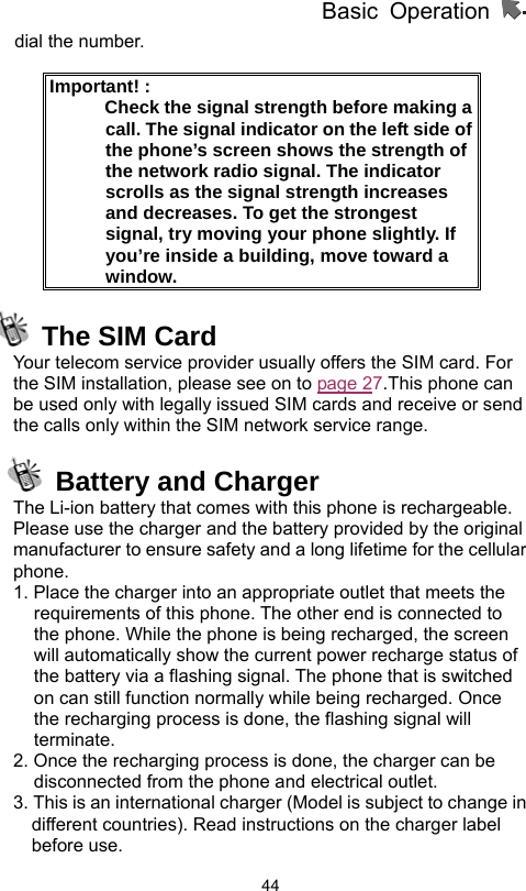          Basic Operation                  44dial the number.  Important! :               Check the signal strength before making a call. The signal indicator on the left side of the phone’s screen shows the strength of the network radio signal. The indicator scrolls as the signal strength increases and decreases. To get the strongest signal, try moving your phone slightly. If you’re inside a building, move toward a window.  The SIM Card Your telecom service provider usually offers the SIM card. For the SIM installation, please see on to page 27.This phone can be used only with legally issued SIM cards and receive or send the calls only within the SIM network service range.   Battery and Charger The Li-ion battery that comes with this phone is rechargeable. Please use the charger and the battery provided by the original manufacturer to ensure safety and a long lifetime for the cellular phone. 1. Place the charger into an appropriate outlet that meets the requirements of this phone. The other end is connected to the phone. While the phone is being recharged, the screen will automatically show the current power recharge status of the battery via a flashing signal. The phone that is switched on can still function normally while being recharged. Once the recharging process is done, the flashing signal will terminate. 2. Once the recharging process is done, the charger can be disconnected from the phone and electrical outlet. 3. This is an international charger (Model is subject to change in different countries). Read instructions on the charger label before use. 