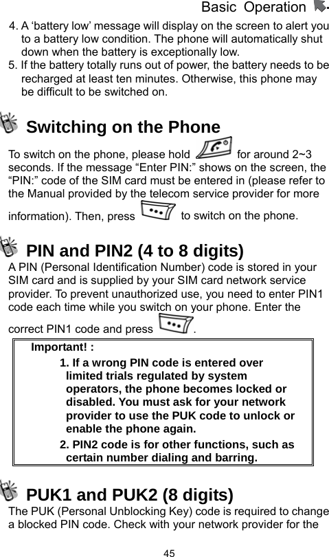          Basic Operation                  454. A ‘battery low’ message will display on the screen to alert you to a battery low condition. The phone will automatically shut down when the battery is exceptionally low. 5. If the battery totally runs out of power, the battery needs to be recharged at least ten minutes. Otherwise, this phone may be difficult to be switched on.   Switching on the Phone To switch on the phone, please hold    for around 2~3 seconds. If the message “Enter PIN:” shows on the screen, the   “PIN:” code of the SIM card must be entered in (please refer to the Manual provided by the telecom service provider for more information). Then, press    to switch on the phone.     PIN and PIN2 (4 to 8 digits)   A PIN (Personal Identification Number) code is stored in your SIM card and is supplied by your SIM card network service provider. To prevent unauthorized use, you need to enter PIN1 code each time while you switch on your phone. Enter the correct PIN1 code and press  .  Important! :   1. If a wrong PIN code is entered over limited trials regulated by system operators, the phone becomes locked or disabled. You must ask for your network provider to use the PUK code to unlock or enable the phone again.   2. PIN2 code is for other functions, such as certain number dialing and barring.   PUK1 and PUK2 (8 digits)   The PUK (Personal Unblocking Key) code is required to change a blocked PIN code. Check with your network provider for the 