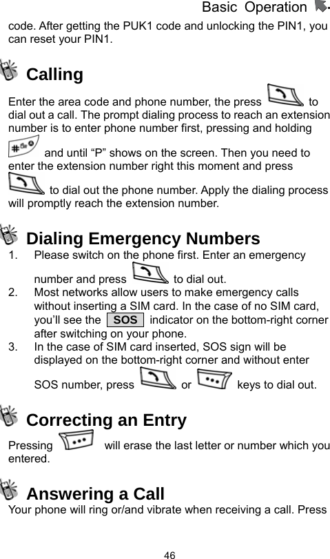          Basic Operation                  46code. After getting the PUK1 code and unlocking the PIN1, you can reset your PIN1.  Calling Enter the area code and phone number, the press   to dial out a call. The prompt dialing process to reach an extension number is to enter phone number first, pressing and holding   and until “P” shows on the screen. Then you need to enter the extension number right this moment and press   to dial out the phone number. Apply the dialing process will promptly reach the extension number.    Dialing Emergency Numbers 1.  Please switch on the phone first. Enter an emergency number and press    to dial out. 2.  Most networks allow users to make emergency calls without inserting a SIM card. In the case of no SIM card, you’ll see the   SOS   indicator on the bottom-right corner after switching on your phone. 3.  In the case of SIM card inserted, SOS sign will be displayed on the bottom-right corner and without enter SOS number, press   or    keys to dial out.   Correcting an Entry Pressing      will erase the last letter or number which you entered.   Answering a Call Your phone will ring or/and vibrate when receiving a call. Press 