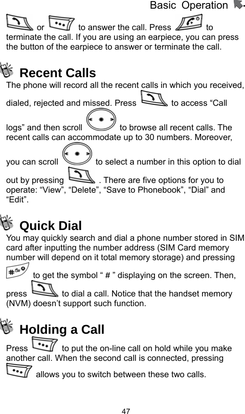          Basic Operation                  47 or    to answer the call. Press   to terminate the call. If you are using an earpiece, you can press the button of the earpiece to answer or terminate the call.  Recent Calls The phone will record all the recent calls in which you received, dialed, rejected and missed. Press    to access “Call logs” and then scroll    to browse all recent calls. The recent calls can accommodate up to 30 numbers. Moreover, you can scroll    to select a number in this option to dial out by pressing    . There are five options for you to operate: “View”, “Delete”, “Save to Phonebook”, “Dial” and “Edit”.  Quick Dial You may quickly search and dial a phone number stored in SIM card after inputting the number address (SIM Card memory number will depend on it total memory storage) and pressing   to get the symbol “ # ” displaying on the screen. Then, press    to dial a call. Notice that the handset memory (NVM) doesn’t support such function.   Holding a Call Press    to put the on-line call on hold while you make another call. When the second call is connected, pressing   allows you to switch between these two calls. 