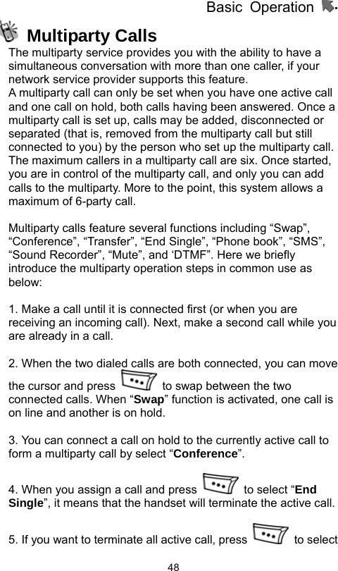          Basic Operation                  48 Multiparty Calls The multiparty service provides you with the ability to have a simultaneous conversation with more than one caller, if your network service provider supports this feature.   A multiparty call can only be set when you have one active call and one call on hold, both calls having been answered. Once a multiparty call is set up, calls may be added, disconnected or separated (that is, removed from the multiparty call but still connected to you) by the person who set up the multiparty call. The maximum callers in a multiparty call are six. Once started, you are in control of the multiparty call, and only you can add calls to the multiparty. More to the point, this system allows a maximum of 6-party call.  Multiparty calls feature several functions including “Swap”, “Conference”, “Transfer”, “End Single”, “Phone book”, “SMS”, “Sound Recorder”, “Mute”, and ‘DTMF”. Here we briefly introduce the multiparty operation steps in common use as below:  1. Make a call until it is connected first (or when you are receiving an incoming call). Next, make a second call while you are already in a call.    2. When the two dialed calls are both connected, you can move the cursor and press    to swap between the two connected calls. When “Swap” function is activated, one call is on line and another is on hold.    3. You can connect a call on hold to the currently active call to form a multiparty call by select “Conference”.  4. When you assign a call and press    to select “End Single”, it means that the handset will terminate the active call.    5. If you want to terminate all active call, press   to select 