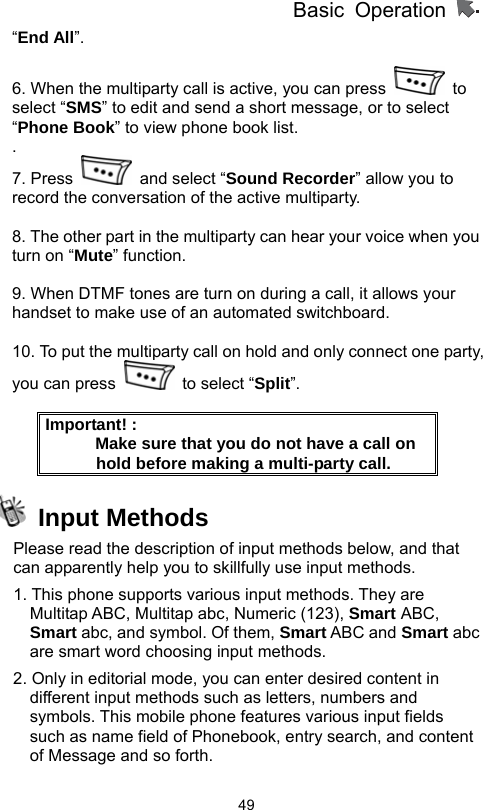          Basic Operation                  49“End All”.  6. When the multiparty call is active, you can press   to select “SMS” to edit and send a short message, or to select “Phone Book” to view phone book list.   . 7. Press    and select “Sound Recorder” allow you to record the conversation of the active multiparty.    8. The other part in the multiparty can hear your voice when you turn on “Mute” function.  9. When DTMF tones are turn on during a call, it allows your handset to make use of an automated switchboard.  10. To put the multiparty call on hold and only connect one party, you can press    to select “Split”.  Important! :                 Make sure that you do not have a call on hold before making a multi-party call.  Input Methods Please read the description of input methods below, and that can apparently help you to skillfully use input methods.     1. This phone supports various input methods. They are Multitap ABC, Multitap abc, Numeric (123), Smart ABC, Smart abc, and symbol. Of them, Smart ABC and Smart abc are smart word choosing input methods.   2. Only in editorial mode, you can enter desired content in different input methods such as letters, numbers and symbols. This mobile phone features various input fields such as name field of Phonebook, entry search, and content of Message and so forth.   