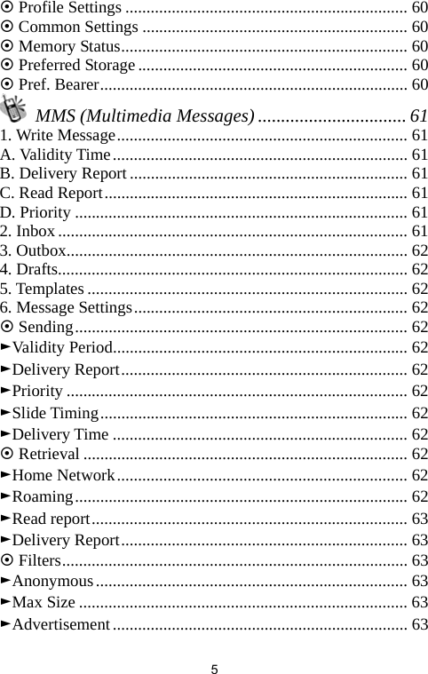   5~ Profile Settings ................................................................... 60 ~ Common Settings ............................................................... 60 ~ Memory Status.................................................................... 60 ~ Preferred Storage................................................................ 60 ~ Pref. Bearer......................................................................... 60  MMS (Multimedia Messages) ................................ 61 1. Write Message..................................................................... 61 A. Validity Time...................................................................... 61 B. Delivery Report .................................................................. 61 C. Read Report........................................................................ 61 D. Priority ............................................................................... 61 2. Inbox................................................................................... 61 3. Outbox................................................................................. 62 4. Drafts................................................................................... 62 5. Templates ............................................................................ 62 6. Message Settings................................................................. 62 ~ Sending............................................................................... 62 ►Validity Period...................................................................... 62 ►Delivery Report.................................................................... 62 ►Priority ................................................................................. 62 ►Slide Timing......................................................................... 62 ►Delivery Time ...................................................................... 62 ~ Retrieval ............................................................................. 62 ►Home Network..................................................................... 62 ►Roaming............................................................................... 62 ►Read report........................................................................... 63 ►Delivery Report.................................................................... 63 ~ Filters.................................................................................. 63 ►Anonymous.......................................................................... 63 ►Max Size .............................................................................. 63 ►Advertisement...................................................................... 63 