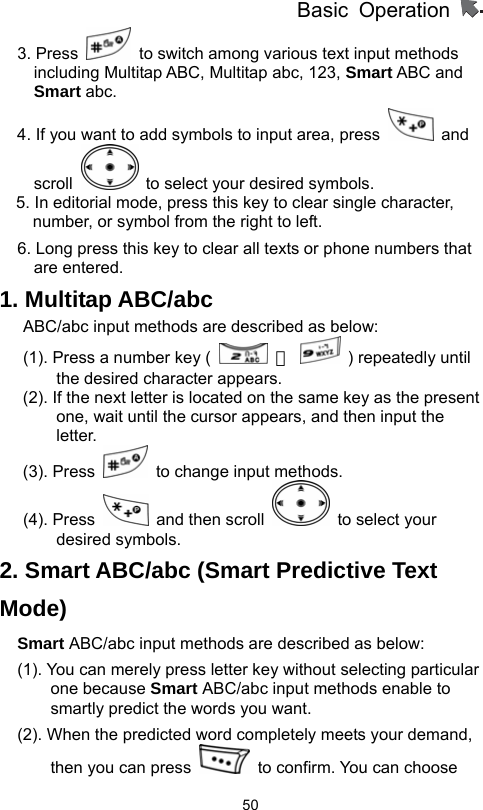          Basic Operation                  503. Press    to switch among various text input methods including Multitap ABC, Multitap abc, 123, Smart ABC and Smart abc.   4. If you want to add symbols to input area, press   and scroll    to select your desired symbols. 5. In editorial mode, press this key to clear single character, number, or symbol from the right to left. 6. Long press this key to clear all texts or phone numbers that are entered.   1. Multitap ABC/abc ABC/abc input methods are described as below:   (1). Press a number key (   －    ) repeatedly until the desired character appears.   (2). If the next letter is located on the same key as the present one, wait until the cursor appears, and then input the letter.  (3). Press    to change input methods.   (4). Press    and then scroll   to select your desired symbols. 2. Smart ABC/abc (Smart Predictive Text Mode) Smart ABC/abc input methods are described as below: (1). You can merely press letter key without selecting particular one because Smart ABC/abc input methods enable to smartly predict the words you want.   (2). When the predicted word completely meets your demand, then you can press    to confirm. You can choose 