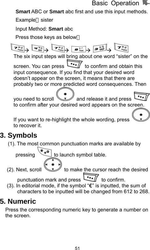          Basic Operation                  51Smart ABC or Smart abc first and use this input methods.     Example：sister Input Method: Smart abc Press those keys as below： Æ Æ Æ Æ Æ   The six input steps will bring about one word “sister” on the screen. You can press    to confirm and obtain this input consequence. If you find that your desired word doesn’t appear on the screen, it means that there are probably two or more predicted word consequences. Then you need to scroll    and release it and press   to confirm after your desired word appears on the screen. If you want to re-highlight the whole wording, press   to recover it. 3. Symbols   (1). The most common punctuation marks are available by pressing    to launch symbol table.   (2). Next, scroll    to make the cursor reach the desired punctuation mark and press   to confirm.  (3). In editorial mode, if the symbol “€” is inputted, the sum of characters to be inputted will be changed from 612 to 268. 5. Numeric Press the corresponding numeric key to generate a number on the screen.