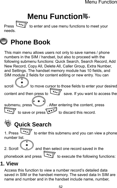 Menu Function  52Menu Function  Press    to enter and use menu functions to meet your needs.   Phone Book This main menu allows users not only to save names / phone numbers in the SIM / handset, but also to proceed with the following submenu functions: Quick Search, Search Record, Add New Record, Copy All, Delete All, Caller Group, Extra Number, and Settings. The handset memory module has 10 fields, and SIM module 2 fields for content editing or new entry. You can scroll    to move cursor to those fields to enter your desired content and then press to    save. If you want to access the submenu, press   . After entering the content, press   to save or press   to discard this record.    Quick Search 1. Press    to enter this submenu and you can view a phone number list.   2. Scroll    and then select one record saved in the phonebook and press    to execute the following functions: 1. View Access this function to view a number record’s detailed data saved in SIM or the handset memory. The saved data In SIM are name and number and in the handset include name, number, 