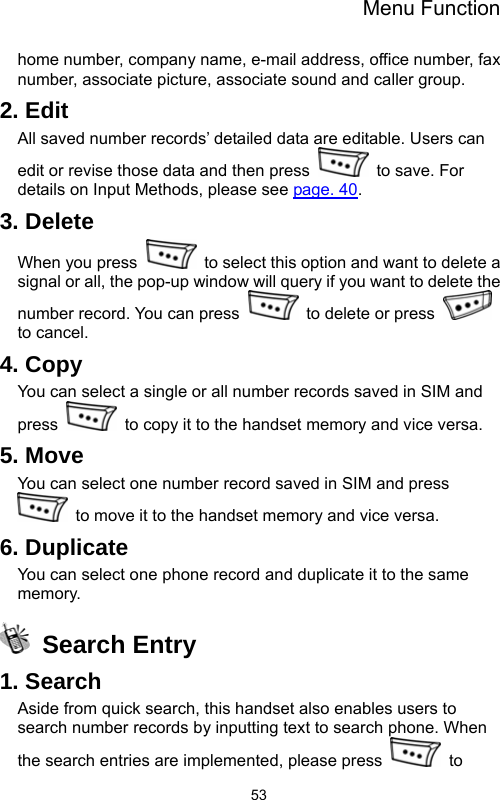 Menu Function  53home number, company name, e-mail address, office number, fax number, associate picture, associate sound and caller group.     2. Edit All saved number records’ detailed data are editable. Users can edit or revise those data and then press   to save. For details on Input Methods, please see page. 40. 3. Delete When you press    to select this option and want to delete a signal or all, the pop-up window will query if you want to delete the number record. You can press   to delete or press   to cancel.   4. Copy You can select a single or all number records saved in SIM and press    to copy it to the handset memory and vice versa. 5. Move You can select one number record saved in SIM and press   to move it to the handset memory and vice versa. 6. Duplicate You can select one phone record and duplicate it to the same memory.   Search Entry 1. Search Aside from quick search, this handset also enables users to search number records by inputting text to search phone. When the search entries are implemented, please press   to 