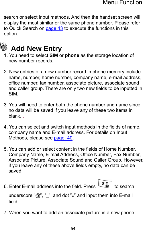 Menu Function  54search or select input methods. And then the handset screen will display the most similar or the same phone number. Please refer to Quick Search on page 43 to execute the functions in this option.  Add New Entry 1. You need to select SIM or phone as the storage location of new number records.  2. New entries of a new number record in phone memory include name, number, home number, company name, e-mail address, office number, fax number, associate picture, associate sound and caller group. There are only two new fields to be inputted in SIM.  3. You will need to enter both the phone number and name since no data will be saved if you leave any of these two items in blank. .  4. You can select and switch input methods in the fields of name, company name and E-mail address. For details on Input Methods, please see page. 40.  5. You can add or select content in the fields of Home Number, Company Name, E-mail Address, Office Number, Fax Number, Associate Picture, Associate Sound and Caller Group. However, if you leave any of these above fields empty, no data can be saved.   6. Enter E-mail address into the field. Press   to search underscore ”@”, ”_”, and dot ”.” and input them into E-mail field.  7. When you want to add an associate picture in a new phone 