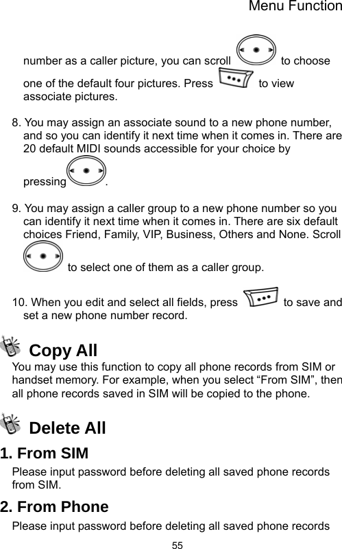 Menu Function  55number as a caller picture, you can scroll   to choose one of the default four pictures. Press   to view associate pictures.    8. You may assign an associate sound to a new phone number, and so you can identify it next time when it comes in. There are 20 default MIDI sounds accessible for your choice by pressing .   9. You may assign a caller group to a new phone number so you can identify it next time when it comes in. There are six default choices Friend, Family, VIP, Business, Others and None. Scroll   to select one of them as a caller group.  10. When you edit and select all fields, press    to save and set a new phone number record.  Copy All You may use this function to copy all phone records from SIM or handset memory. For example, when you select “From SIM”, then all phone records saved in SIM will be copied to the phone.  Delete All 1. From SIM Please input password before deleting all saved phone records from SIM.   2. From Phone Please input password before deleting all saved phone records 