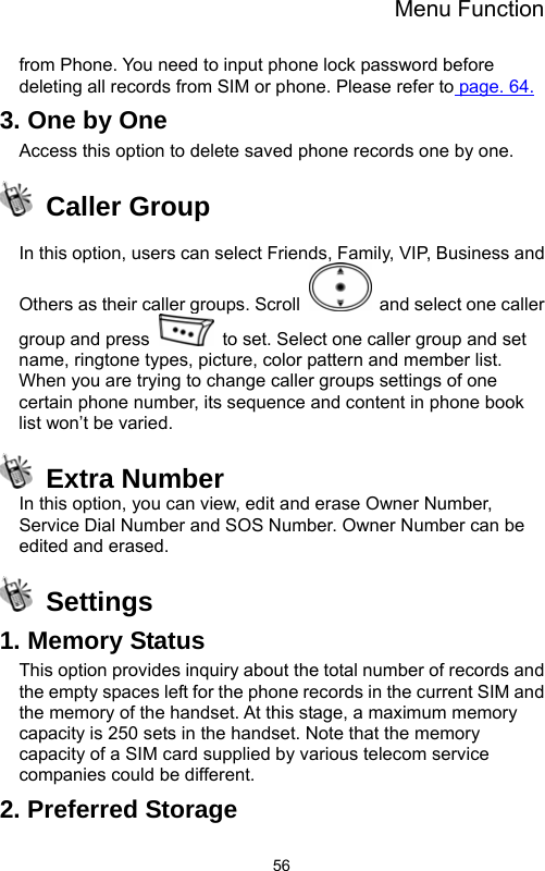 Menu Function  56from Phone. You need to input phone lock password before deleting all records from SIM or phone. Please refer to page. 64. 3. One by One Access this option to delete saved phone records one by one.  Caller Group  In this option, users can select Friends, Family, VIP, Business and Others as their caller groups. Scroll    and select one caller group and press    to set. Select one caller group and set name, ringtone types, picture, color pattern and member list. When you are trying to change caller groups settings of one certain phone number, its sequence and content in phone book list won’t be varied.  Extra Number In this option, you can view, edit and erase Owner Number, Service Dial Number and SOS Number. Owner Number can be edited and erased.  Settings 1. Memory Status This option provides inquiry about the total number of records and the empty spaces left for the phone records in the current SIM and the memory of the handset. At this stage, a maximum memory capacity is 250 sets in the handset. Note that the memory capacity of a SIM card supplied by various telecom service companies could be different. 2. Preferred Storage 