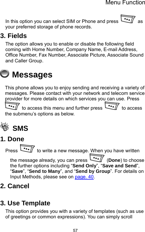 Menu Function  57In this option you can select SIM or Phone and press   as your preferred storage of phone records.     3. Fields The option allows you to enable or disable the following field coming with Home Number, Company Name, E-mail Address, Office Number, Fax Number, Associate Picture, Associate Sound and Caller Group.  Messages This phone allows you to enjoy sending and receiving a variety of messages. Please contact with your network and telecom service provider for more details on which services you can use. Press   to access this menu and further press   to access the submenu’s options as below.  SMS 1. Done Press    to write a new message. When you have written the message already, you can press   (Done) to choose the further options including “Send Only”, “Save and Send”, “Save”, “Send to Many”, and “Send by Group”. For details on Input Methods, please see on page. 40. 2. Cancel  3. Use Template This option provides you with a variety of templates (such as use of greetings or common expressions). You can simply scroll 