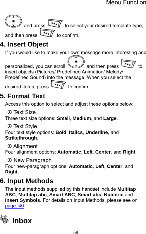 Menu Function  58 and press    to select your desired template type, and then press   to confirm. 4. Insert Object If you would like to make your own message more interesting and personalized, you can scroll    and then press   to insert objects (Pictures/ Predefined Animation/ Melody/ Predefined Sound) into the message. When you select the desired items, press   to confirm. 5. Format Text Access this option to select and adjust these options below: ~ Text Size Three text size options: Small, Medium, and Large. ~ Text St yl e Four text style options: Bold, Italics, Underline, and Strikethrough. ~ Alignment Four alignment options: Automatic, Left, Center, and Right. ~ New Paragraph Four new-paragraph options: Automatic, Left, Center, and Right. 6. Input Methods The input methods supplied by this handset include Multitap ABC, Multitap abc, Smart ABC, Smart abc, Numeric and Insert Symbols. For details on Input Methods, please see on page. 40.  Inbox 