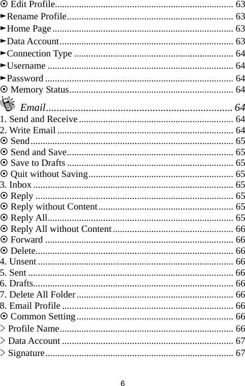   6~ Edit Profile.......................................................................... 63 ►Rename Profile..................................................................... 63 ►Home Page........................................................................... 63 ►Data Account........................................................................ 63 ►Connection Type .................................................................. 64 ►Username ............................................................................. 64 ►Password .............................................................................. 64 ~ Memory Status.................................................................... 64  Email...................................................................... 64 1. Send and Receive................................................................ 64 2. Write Email......................................................................... 64 ~ Send.................................................................................... 65 ~ Send and Save..................................................................... 65 ~ Save to Drafts ..................................................................... 65 ~ Quit without Saving............................................................ 65 3. Inbox................................................................................... 65 ~ Reply .................................................................................. 65 ~ Reply without Content........................................................ 65 ~ Reply All............................................................................. 65 ~ Reply All without Content.................................................. 66 ~ Forward .............................................................................. 66 ~ Delete.................................................................................. 66 4. Unsent................................................................................. 66 5. Sent ..................................................................................... 66 6. Drafts................................................................................... 66 7. Delete All Folder................................................................. 66 8. Email Profile ....................................................................... 66 ~ Common Setting................................................................. 66 &gt; Profile Name........................................................................ 66 &gt; Data Account ....................................................................... 67 &gt; Signature.............................................................................. 67 