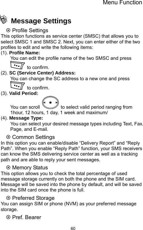 Menu Function  60 Message Settings ~ Profile Settings This option functions as service center (SMSC) that allows you to select SMSC 1 and SMSC 2. Next, you can enter either of the two profiles to edit and write the following items: (1). Profile Name:         You can edit the profile name of the two SMSC and press  to confirm. (2). SC (Service Center) Address:         You can change the SC address to a new one and press  to confirm.  (3). Valid Period:     You can scroll    to select valid period ranging from 1hour, 12 hours, 1 day, 1 week and maximum/ (4). Message Type:         You can select your desired message types including Text, Fax, Page, and E-mail. ~ Common Settings In this option you can enable/disable “Delivery Report” and “Reply Path”. When you enable “Reply Path” function, your SMS receivers can know the SMS delivering service center as well as a tracking path and are able to reply your sent messages.   ~ Memory Status This option allows you to check the total percentage of used message storage currently on both the phone and the SIM card. Message will be saved into the phone by default, and will be saved into the SIM card once the phone is full. ~ Preferred Storage You can assign SIM or phone (NVM) as your preferred message storage. ~ Pref. Bearer 