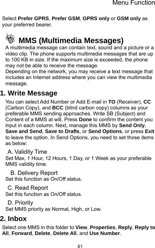 Menu Function  61Select Prefer GPRS, Prefer GSM, GPRS only or GSM only as your preferred bearer.   MMS (Multimedia Messages) A multimedia message can contain text, sound and a picture or a video clip. The phone supports multimedia messages that are up to 100 KB in size. If the maximum size is exceeded, the phone may not be able to receive the message. Depending on the network, you may receive a text message that includes an Internet address where you can view the multimedia message. 1. Write Message You can select Add Number or Add E-mail in TO (Receiver), CC (Carbon Copy), and BCC (blind carbon copy) columns as your preferable MMS sending approaches. Write SB (Subject) and Content of a MMS at will. Press Done to confirm the content you input in each column. Next, manage this MMS by Send Only, Save and Send, Save to Drafts, or Send Options, or press Exit to leave the option. In Send Options, you need to set those items as below: A. Validity Time Set Max, 1 Hour, 12 Hours, 1 Day, or 1 Week as your preferable MMS validity time.   B. Delivery Report Set this function as On/Off status. C. Read Report Set this function as On/Off status. D. Priority Set MMS priority as Normal, High, or Low. 2. Inbox Select one MMS in this folder to View, Properties, Reply, Reply to All, Forward, Delete, Delete All, and Use Number. 