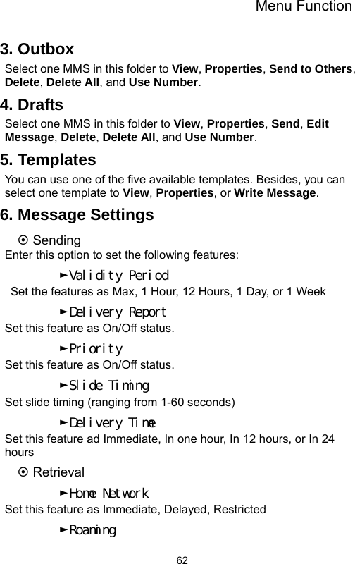 Menu Function  623. Outbox Select one MMS in this folder to View, Properties, Send to Others, Delete, Delete All, and Use Number. 4. Drafts Select one MMS in this folder to View, Properties, Send, Edit Message, Delete, Delete All, and Use Number. 5. Templates You can use one of the five available templates. Besides, you can select one template to View, Properties, or Write Message. 6. Message Settings ~ Sending Enter this option to set the following features: ►Validity Period   Set the features as Max, 1 Hour, 12 Hours, 1 Day, or 1 Week ►Delivery Report Set this feature as On/Off status. ►Priority Set this feature as On/Off status. ►Slide Timing Set slide timing (ranging from 1-60 seconds) ►Delivery Time Set this feature ad Immediate, In one hour, In 12 hours, or In 24 hours ~ Retrieval ►Home Network Set this feature as Immediate, Delayed, Restricted ►Roaming 