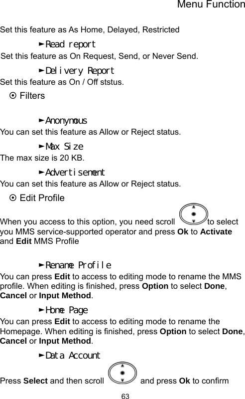 Menu Function  63Set this feature as As Home, Delayed, Restricted ►Read report Set this feature as On Request, Send, or Never Send. ►Delivery Report Set this feature as On / Off ststus. ~ Filters  ►Anonymous You can set this feature as Allow or Reject status. ►Max Size The max size is 20 KB. ►Advertisement You can set this feature as Allow or Reject status. ~ Edit Profile When you access to this option, you need scroll  to select you MMS service-supported operator and press Ok to Activate and Edit MMS Profile  ►Rename Profile You can press Edit to access to editing mode to rename the MMS profile. When editing is finished, press Option to select Done, Cancel or Input Method. ►Home Page You can press Edit to access to editing mode to rename the Homepage. When editing is finished, press Option to select Done, Cancel or Input Method. ►Data Account Press Select and then scroll   and press Ok to confirm 