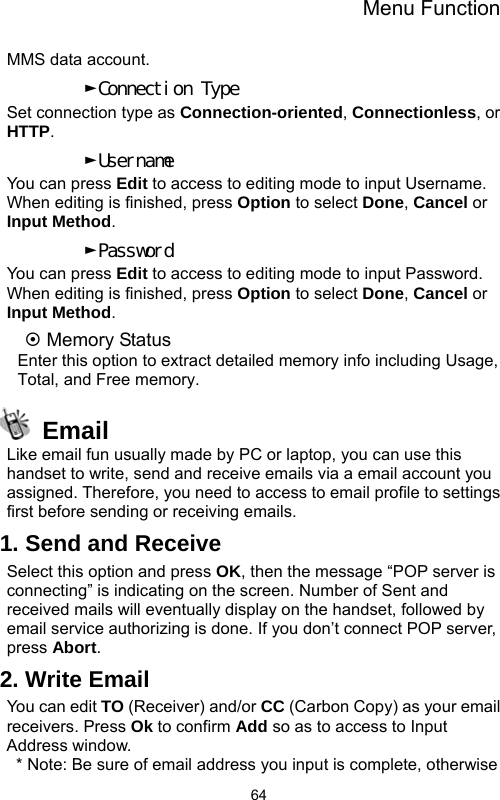 Menu Function  64MMS data account. ►Connection Type Set connection type as Connection-oriented, Connectionless, or HTTP. ►Username You can press Edit to access to editing mode to input Username. When editing is finished, press Option to select Done, Cancel or Input Method. ►Password You can press Edit to access to editing mode to input Password. When editing is finished, press Option to select Done, Cancel or Input Method. ~ Memory Status Enter this option to extract detailed memory info including Usage, Total, and Free memory.  Email Like email fun usually made by PC or laptop, you can use this handset to write, send and receive emails via a email account you assigned. Therefore, you need to access to email profile to settings first before sending or receiving emails. 1. Send and Receive Select this option and press OK, then the message “POP server is connecting” is indicating on the screen. Number of Sent and received mails will eventually display on the handset, followed by email service authorizing is done. If you don’t connect POP server, press Abort. 2. Write Email You can edit TO (Receiver) and/or CC (Carbon Copy) as your email receivers. Press Ok to confirm Add so as to access to Input Address window.   * Note: Be sure of email address you input is complete, otherwise 