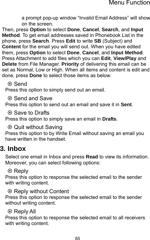 Menu Function  65a prompt pop-up window “Invalid Email Address” will show on the screen.   Then, press Option to select Done, Cancel, Search, and Input Method. To get email addresses saved in Phonebook List in the phone, press Search. Press Edit to write SB (Subject) and Content for the email you will send out. When you have edited them, press Option to select Done, Cancel, and Input Method. Press Attachment to add files which you can Edit, View/Play and Delete from File Manager. Priority of delivering this email can be set as Normal, Low or High. When all items and content is edit and done, press Done to select those items as below. ~ Send Press this option to simply send out an email. ~ Send and Save Press this option to send out an email and save it in Sent. ~ Save to Drafts Press this option to simply save an email in Drafts. ~ Quit without Saving Press this option to by Write Email without saving an email you have written in the handset. 3. Inbox Select one email in Inbox and press Read to view its information. Moreover, you can select following options: ~ Reply Press this option to response the selected email to the sender with writing content. ~ Reply without Content Press this option to response the selected email to the sender without writing content. ~ Reply All Press this option to response the selected email to all receivers with writing content. 