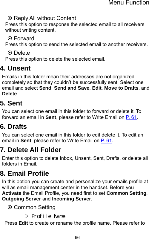 Menu Function  66~ Reply All without Content Press this option to response the selected email to all receivers without writing content. ~ Forward Press this option to send the selected email to another receivers. ~ Delete Press this option to delete the selected email. 4. Unsent Emails in this folder mean their addresses are not organized completely so that they couldn’t be successfully sent. Select one email and select Send, Send and Save, Edit, Move to Drafts, and Delete. 5. Sent You can select one email in this folder to forward or delete it. To forward an email in Sent, please refer to Write Email on P.  6 1 . 6. Drafts You can select one email in this folder to edit delete it. To edit an email in Sent, please refer to Write Email on P.  6 1 . 7. Delete All Folder Enter this option to delete Inbox, Unsent, Sent, Drafts, or delete all folders in Email. 8. Email Profile In this option you can create and personalize your emails profile at will as email management center in the handset. Before you Activate the Email Profile, you need first to set Common Setting, Outgoing Server and Incoming Server. ~ Common Setting &gt; Profile Name  Press Edit to create or rename the profile name. Please refer to   